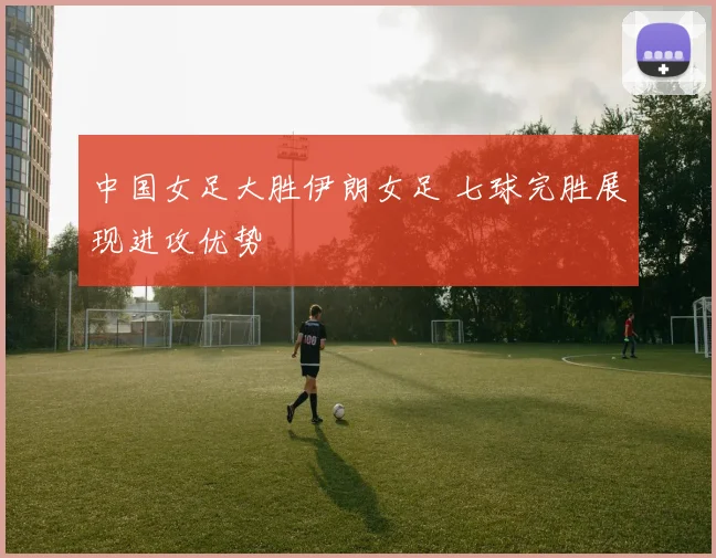 中国女足大胜伊朗女足 七球完胜展现进攻优势