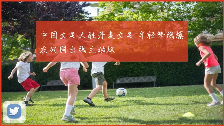 中国女足大胜丹麦女足 年轻锋线爆发巩固出线主动权