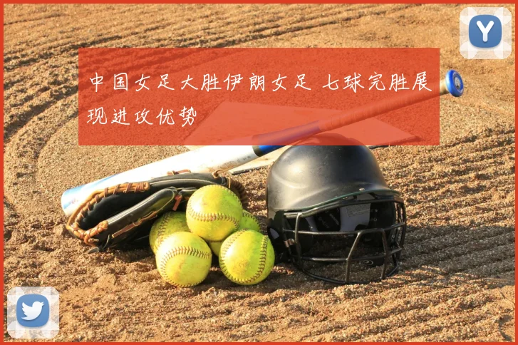 中国女足大胜伊朗女足 七球完胜展现进攻优势