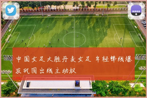 中国女足大胜丹麦女足 年轻锋线爆发巩固出线主动权